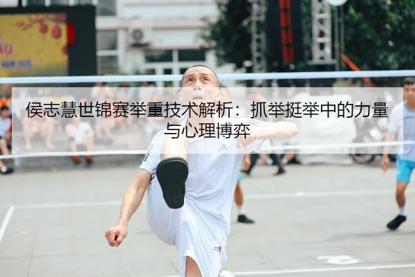 侯志慧世锦赛举重技术解析：抓举挺举中的力量与心理博弈