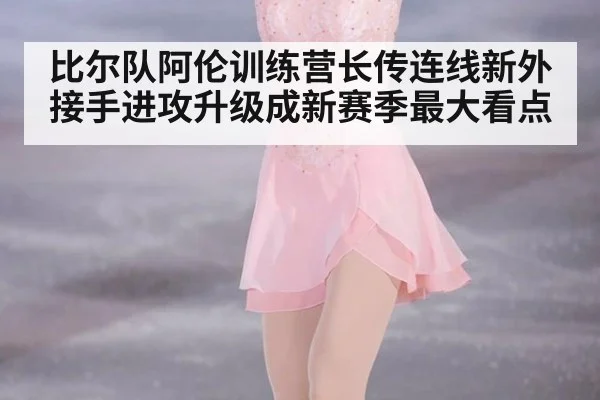 比尔队阿伦训练营长传连线新外接手进攻升级成新赛季最大看点